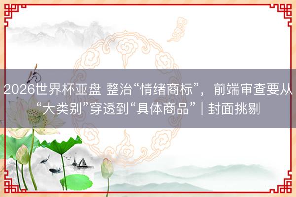 2026世界杯亚盘 整治“情绪商标”，前端审查要从“大类别”穿透到“具体商品” | 封面挑剔