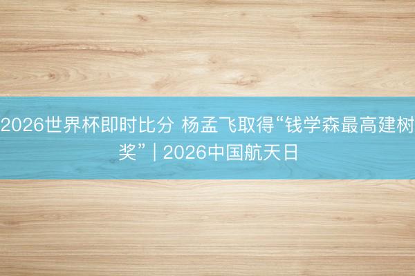 2026世界杯即时比分 杨孟飞取得“钱学森最高建树奖” | 2026中国航天日