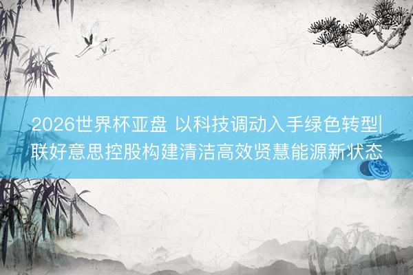 2026世界杯亚盘 以科技调动入手绿色转型|联好意思控股构建清洁高效贤慧能源新状态