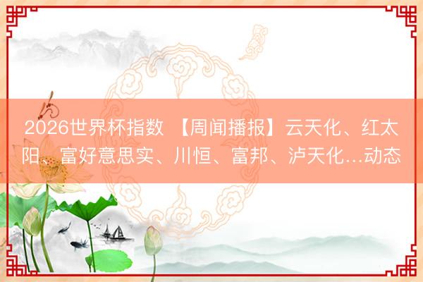 2026世界杯指数 【周闻播报】云天化、红太阳、富好意思实、川恒、富邦、泸天化…动态
