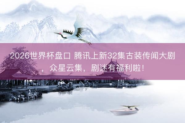 2026世界杯盘口 腾讯上新32集古装传闻大剧，众星云集，剧迷有福利啦！