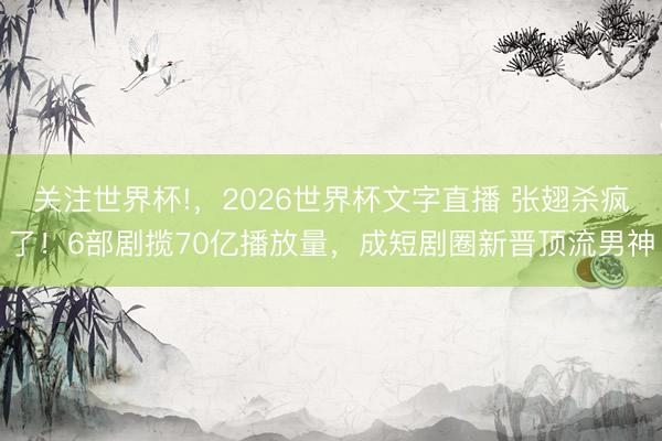关注世界杯!，2026世界杯文字直播 张翅杀疯了！6部剧揽70亿播放量，成短剧圈新晋顶流男神