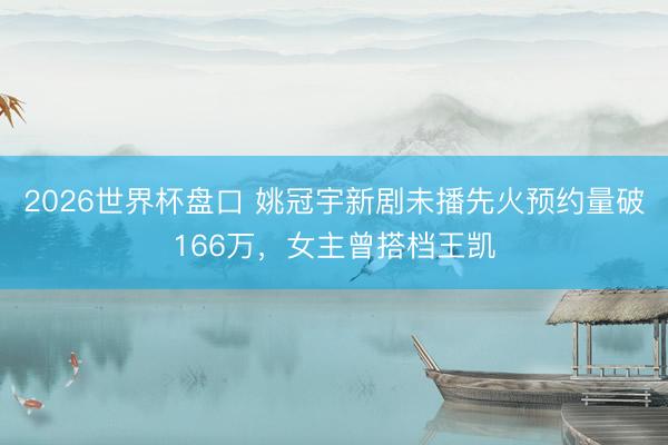 2026世界杯盘口 姚冠宇新剧未播先火预约量破166万，女主曾搭档王凯