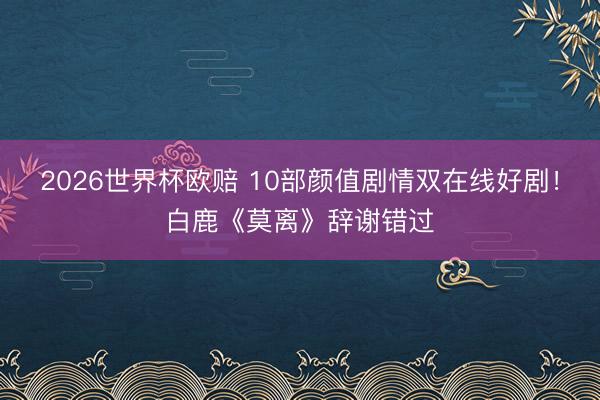 2026世界杯欧赔 10部颜值剧情双在线好剧！白鹿《莫离》辞谢错过
