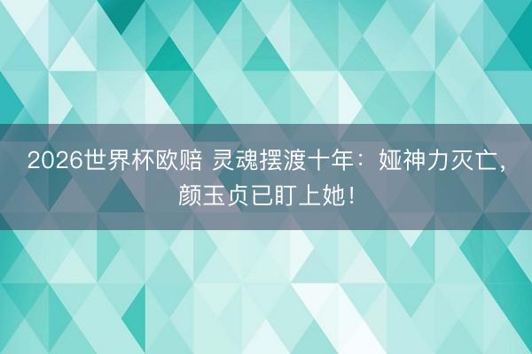 2026世界杯欧赔 灵魂摆渡十年：娅神力灭亡，颜玉贞已盯上她！