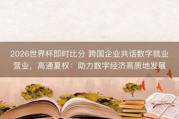 2026世界杯即时比分 跨国企业共话数字就业营业，高通夏权：助力数字经济高质地发展
