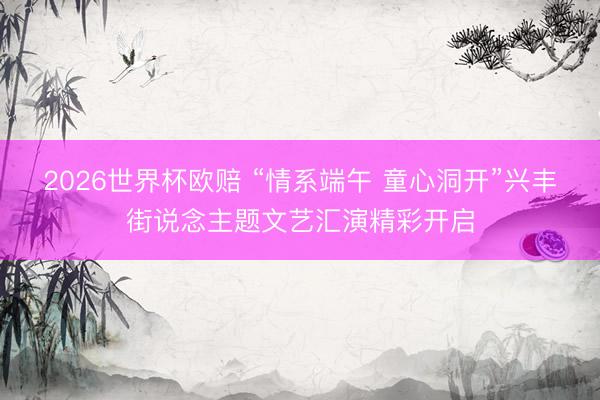 2026世界杯欧赔 “情系端午 童心洞开”兴丰街说念主题文艺汇演精彩开启