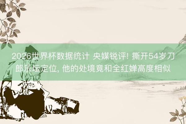 2026世界杯数据统计 央媒锐评! 撕开54岁刀郎乐坛定位， 他的处境竟和全红婵高度相似