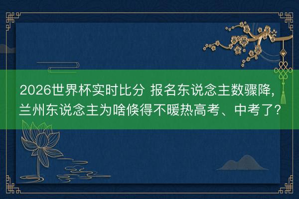 2026世界杯实时比分 报名东说念主数骤降， 兰州东说念主为啥倏得不暖热高考、中考了?