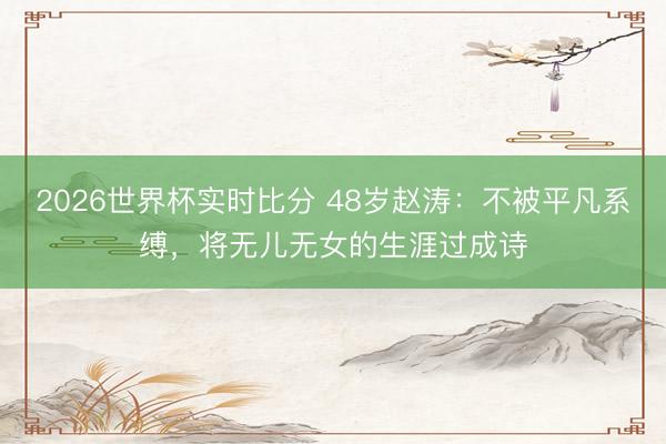 2026世界杯实时比分 48岁赵涛：不被平凡系缚，将无儿无女的生涯过成诗