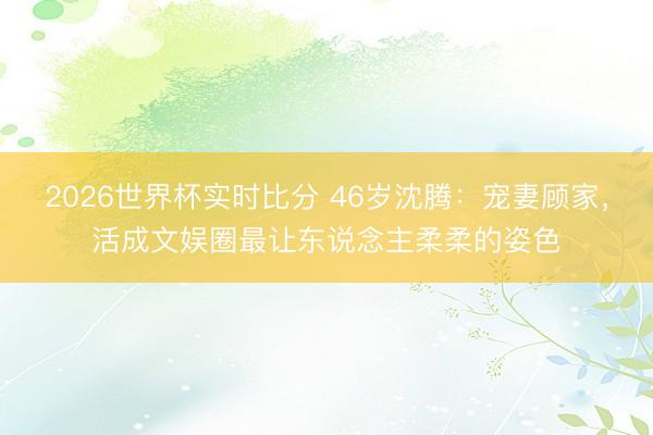2026世界杯实时比分 46岁沈腾：宠妻顾家，活成文娱圈最让东说念主柔柔的姿色