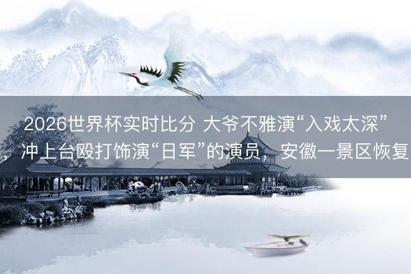 2026世界杯实时比分 大爷不雅演“入戏太深”,冲上台殴打饰演“日军”的演员,安徽一景区恢复