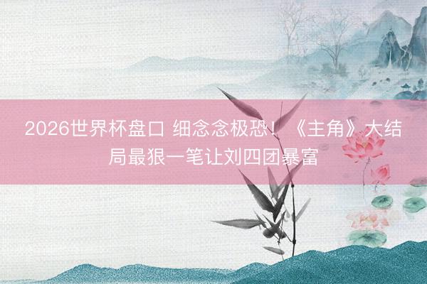 2026世界杯盘口 细念念极恐！《主角》大结局最狠一笔让刘四团暴富