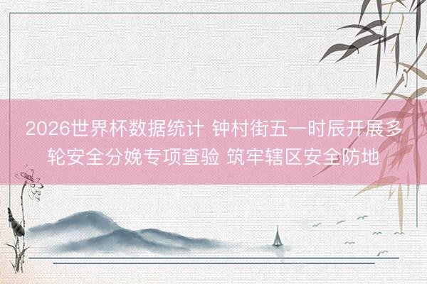 2026世界杯数据统计 钟村街五一时辰开展多轮安全分娩专项查验 筑牢辖区安全防地