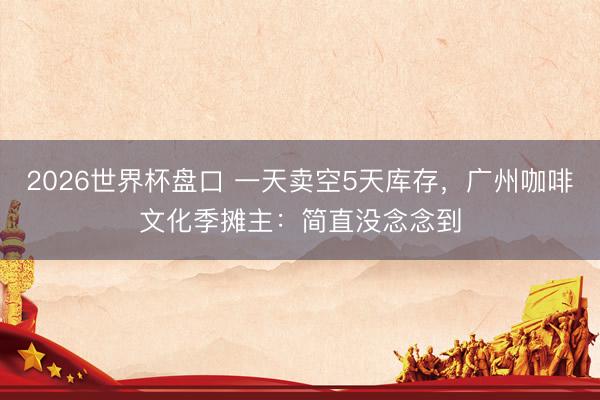 2026世界杯盘口 一天卖空5天库存，广州咖啡文化季摊主：简直没念念到