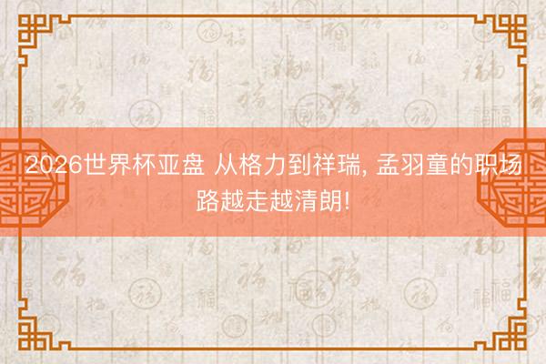 2026世界杯亚盘 从格力到祥瑞， 孟羽童的职场路越走越清朗!