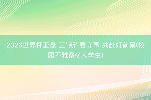 2026世界杯亚盘 三“新”看守事 共赴好前景(校园不雅察@大学生)