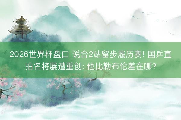 2026世界杯盘口 说合2站留步履历赛! 国乒直拍名将屡遭重创: 他比勒布伦差在哪?