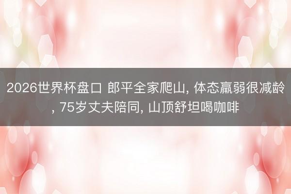 2026世界杯盘口 郎平全家爬山， 体态羸弱很减龄， 75岁丈夫陪同， 山顶舒坦喝咖啡