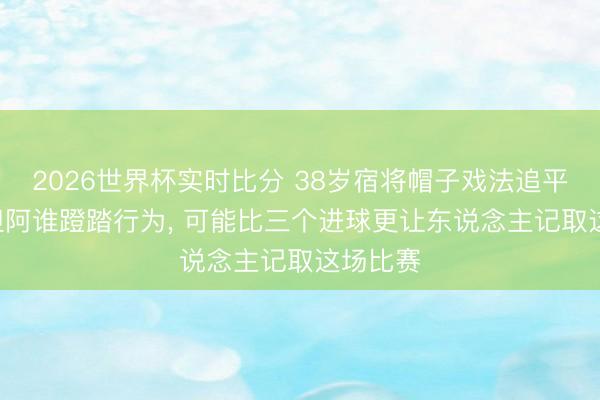 2026世界杯实时比分 38岁宿将帽子戏法追平历史! 但阿谁蹬踏行为， 可能比三个进球更让东说念主记取这场比赛