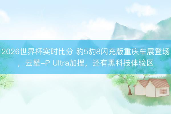 2026世界杯实时比分 豹5豹8闪充版重庆车展登场,云辇-P Ultra加捏,还有黑科技体验区