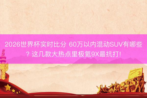 2026世界杯实时比分 60万以内混动SUV有哪些? 这几款大热点里极氪9X最抗打!