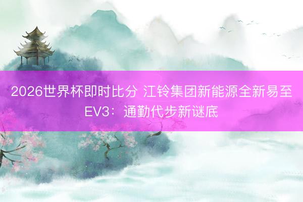 2026世界杯即时比分 江铃集团新能源全新易至EV3:通勤代步新谜底