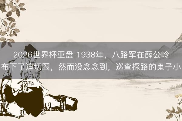 2026世界杯亚盘 1938年,八路军在薛公岭布下了迫切圈,然而没念念到,巡查探路的鬼子小