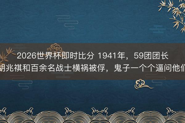 2026世界杯即时比分 1941年,59团团长胡兆祺和百余名战士横祸被俘,鬼子一个个逼问他们