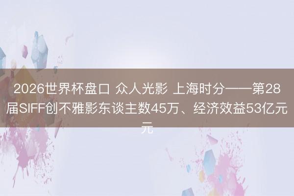 2026世界杯盘口 众人光影 上海时分——第28届SIFF创不雅影东谈主数45万、经济效益53亿元