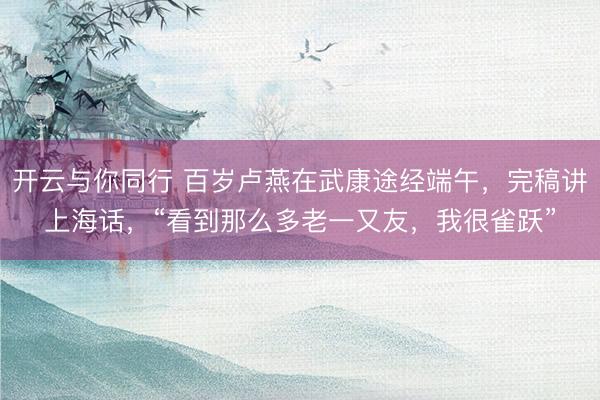 开云与你同行 百岁卢燕在武康途经端午,完稿讲上海话,“看到那么多老一又友,我很雀跃”