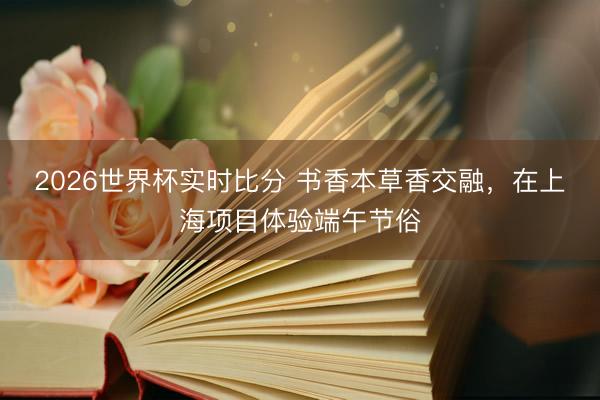 2026世界杯实时比分 书香本草香交融,在上海项目体验端午节俗