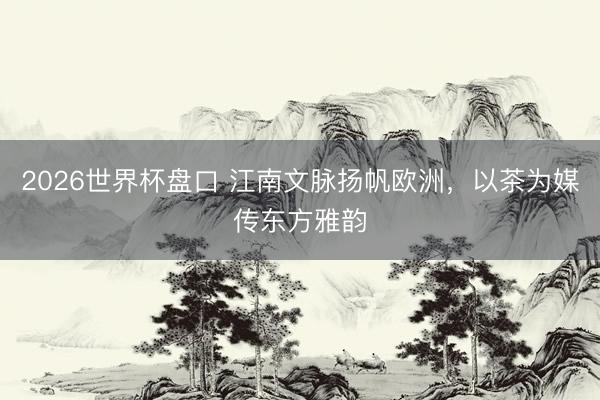 2026世界杯盘口 江南文脉扬帆欧洲,以茶为媒传东方雅韵